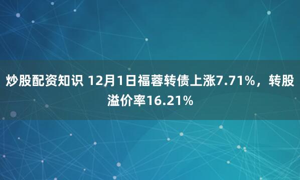 炒股配资知识 12月1日福蓉转债上涨7.71%，转股溢价率16.21%