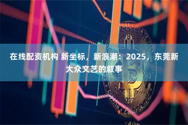 在线配资机构 新坐标，新浪潮：2025，东莞新大众文艺的叙事