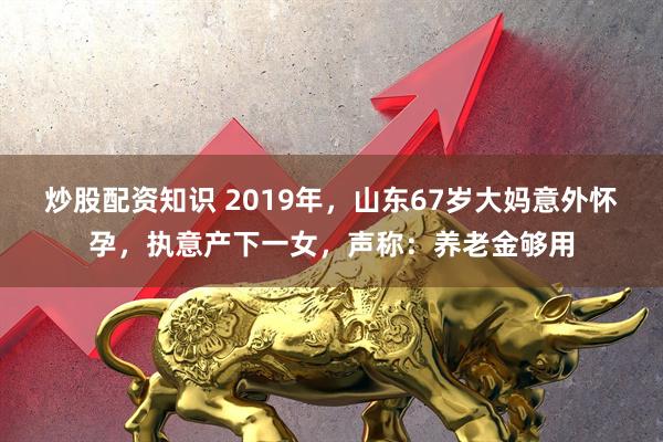 炒股配资知识 2019年，山东67岁大妈意外怀孕，执意产下一女，声称：养老金够用