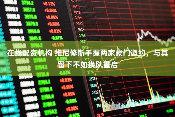 在线配资机构 维尼修斯手握两家豪门邀约，与其留下不如换队重启