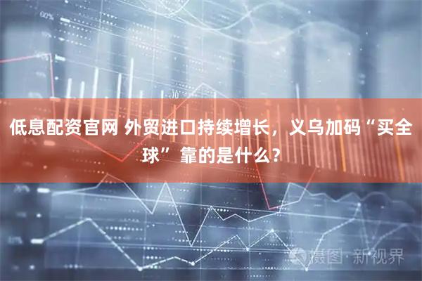 低息配资官网 外贸进口持续增长，义乌加码“买全球” 靠的是什么？