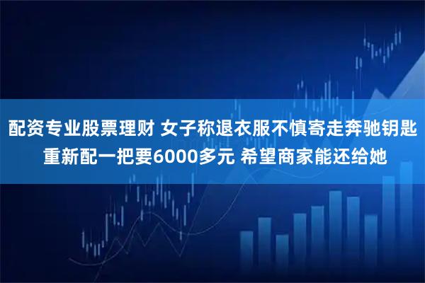 配资专业股票理财 女子称退衣服不慎寄走奔驰钥匙 重新配一把要6000多元 希望商家能还给她