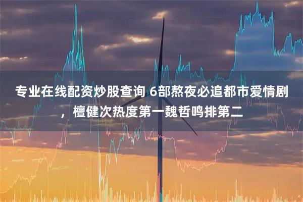 专业在线配资炒股查询 6部熬夜必追都市爱情剧，檀健次热度第一魏哲鸣排第二