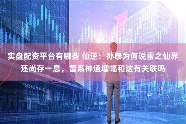 实盘配资平台有哪些 仙逆：孙泰为何说雷之仙界还尚存一息，雷系神通增幅和这有关联吗